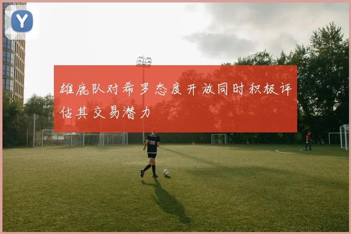 雄鹿队对希罗态度开放同时积极评估其交易潜力