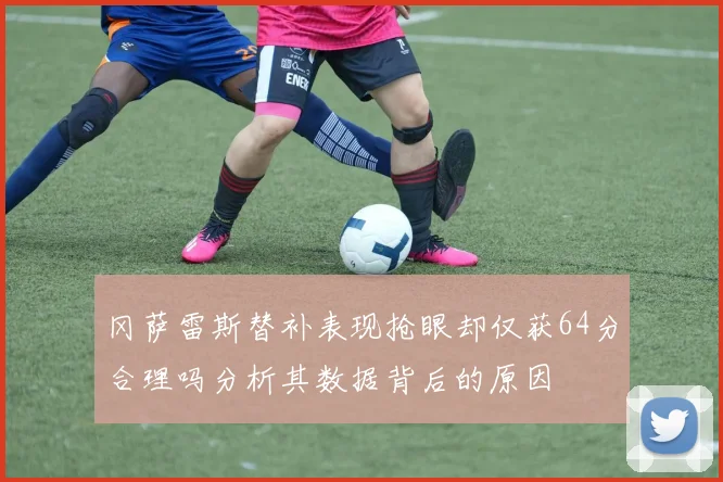 冈萨雷斯替补表现抢眼却仅获64分合理吗分析其数据背后的原因