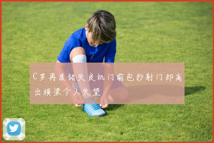 C罗再度错失良机门前包抄射门却高出横梁令人失望