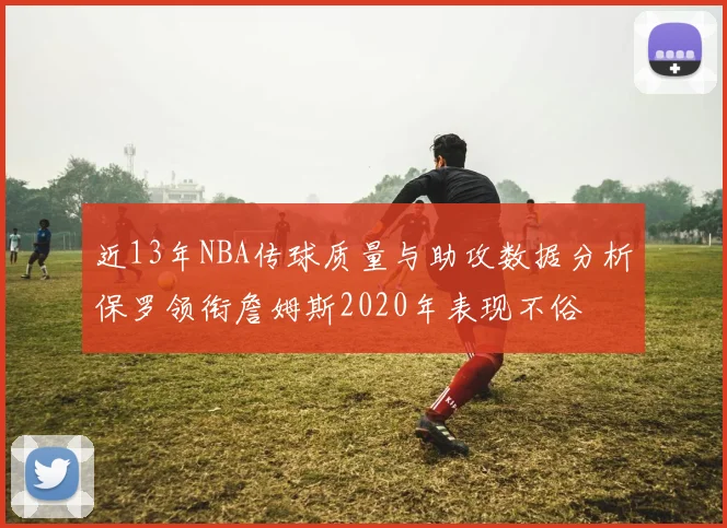 近13年NBA传球质量与助攻数据分析保罗领衔詹姆斯2020年表现不俗