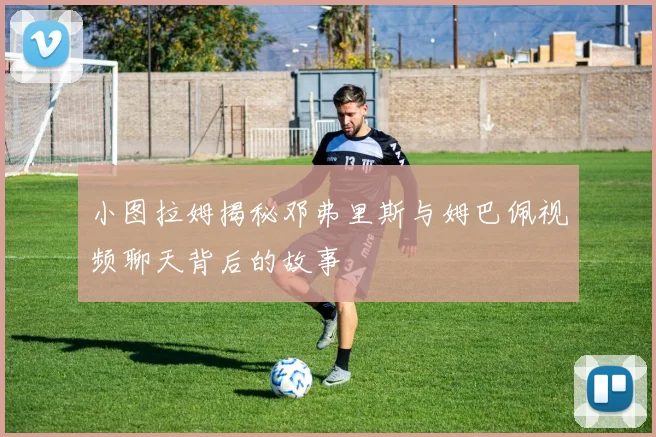 小图拉姆揭秘邓弗里斯与姆巴佩视频聊天背后的故事