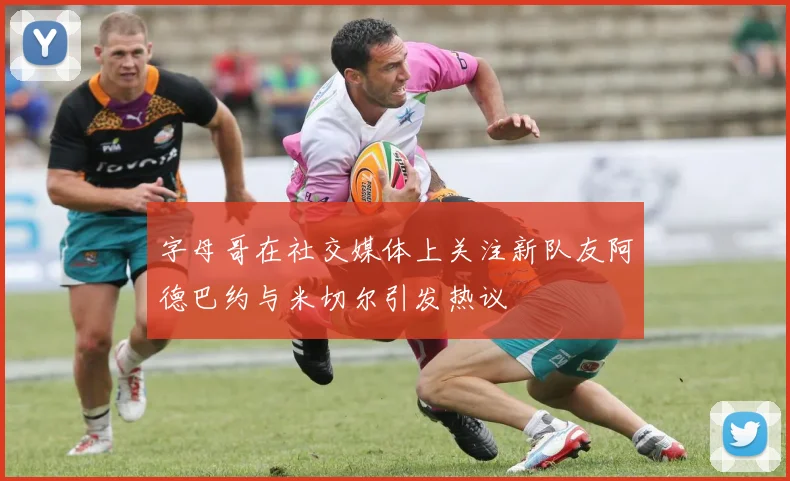 字母哥在社交媒体上关注新队友阿德巴约与米切尔引发热议