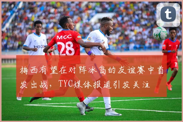 梅西有望在对阵冰岛的友谊赛中首发出战，TYC媒体报道引发关注