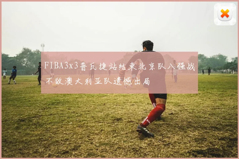 FIBA3x3普瓦捷站结束北京队八强战不敌澳大利亚队遗憾出局