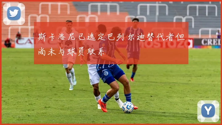 斯卡洛尼已选定巴列尔迪替代者但尚未与球员联系