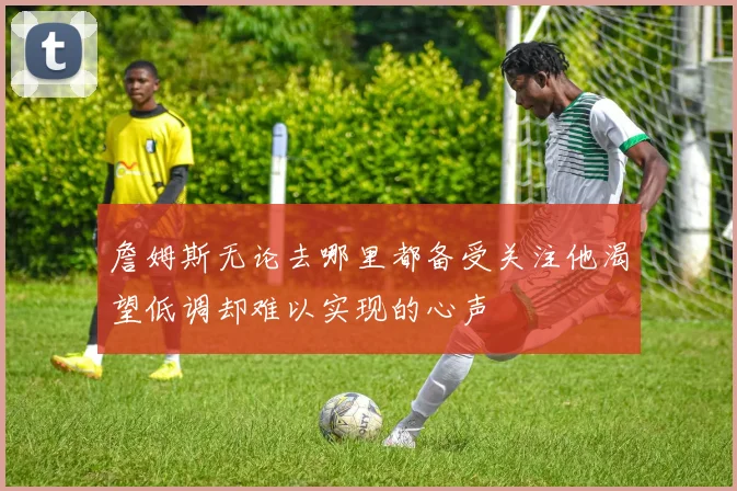 詹姆斯无论去哪里都备受关注他渴望低调却难以实现的心声