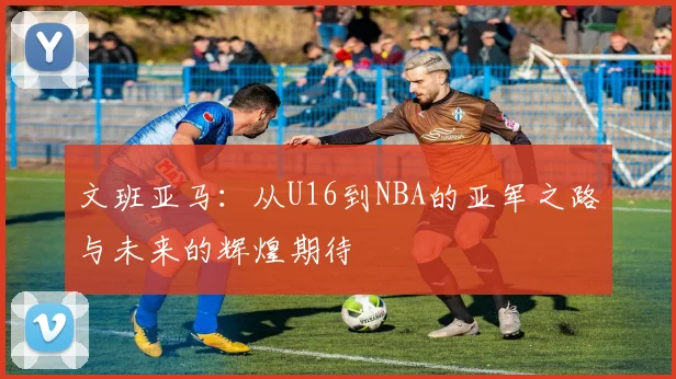 文班亚马：从U16到NBA的亚军之路与未来的辉煌期待