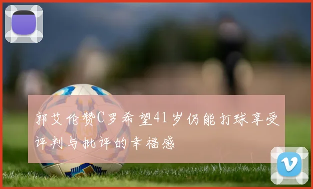 郭艾伦赞C罗希望41岁仍能打球享受评判与批评的幸福感