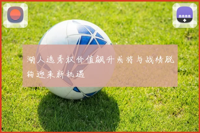 湖人选秀权价值飙升或将与战绩脱钩迎来新机遇