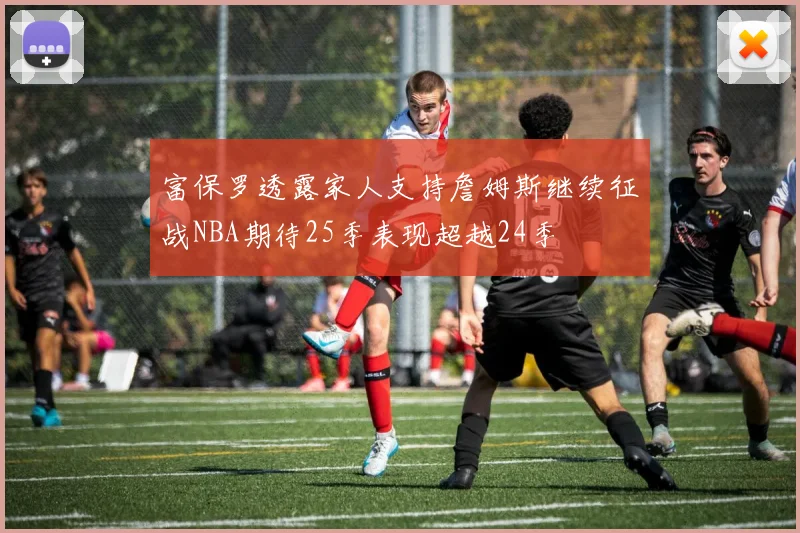 富保罗透露家人支持詹姆斯继续征战NBA期待25季表现超越24季